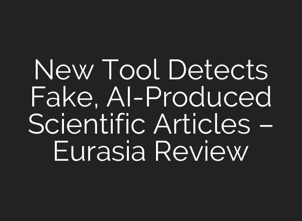 New Tool Detects Fake, AI-Produced Scientific Articles – Eurasia Review