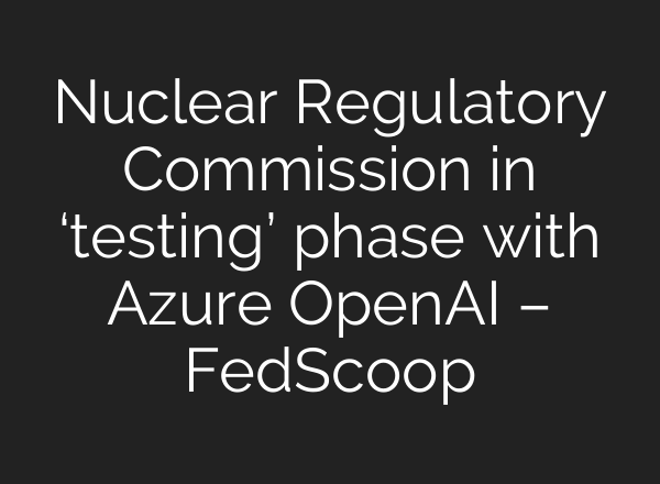 Nuclear Regulatory Commission in ‘testing’ phase with Azure <b>OpenAI</b> – FedScoop