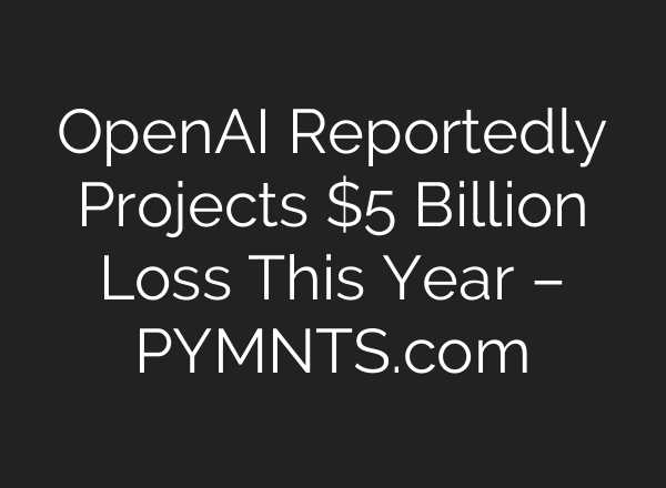 OpenAI Reportedly Projects $5 Billion Loss This Year – PYMNTS.com