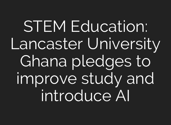 STEM Education: Lancaster University Ghana pledges to improve study and introduce <b>AI</b>