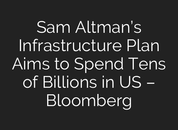 Sam Altman’s Infrastructure Plan Aims to Spend Tens of Billions in US – Bloomberg