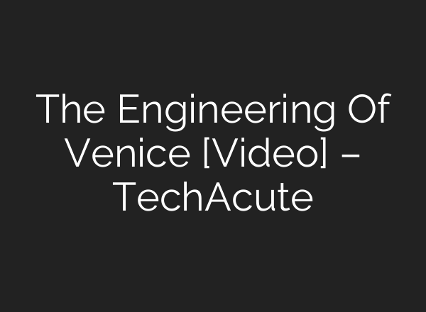 The Engineering Of Venice [Video] – TechAcute