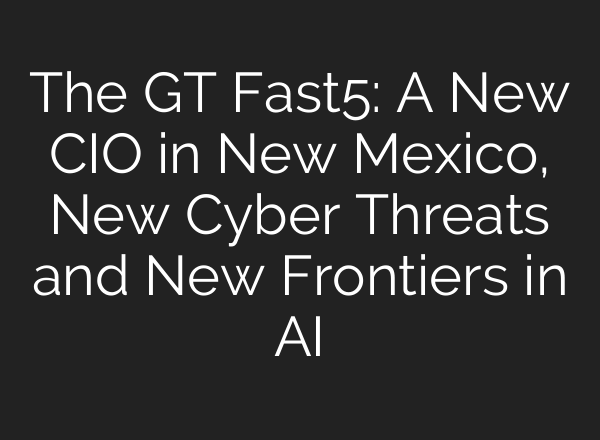 The GT Fast5: A New CIO in New Mexico, New Cyber Threats and New Frontiers in <b>AI</b>