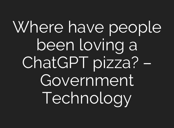 Where have people been loving a <b>ChatGPT</b> pizza? – Government Technology