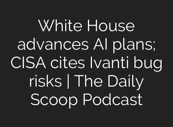 White House advances <b>AI</b> plans; CISA cites Ivanti bug risks | The Daily Scoop Podcast
