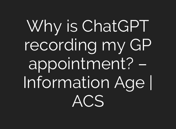 Why is <b>ChatGPT</b> recording my GP appointment? – Information Age | ACS