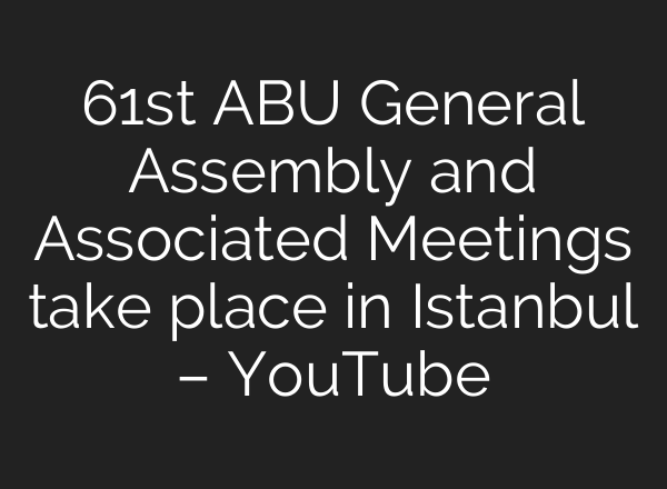 61st ABU General Assembly and Associated Meetings take place in Istanbul – YouTube