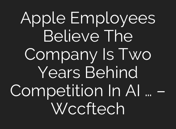 Apple Employees Believe The Company Is Two Years Behind Competition In AI … – Wccftech