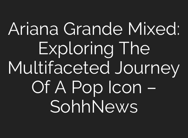 Ariana Grande Mixed: Exploring The Multifaceted Journey Of A Pop Icon – SohhNews