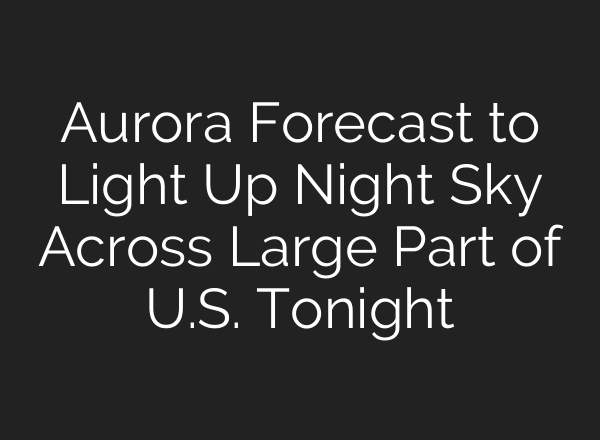 Aurora Forecast to Light Up Night Sky Across Large Part of U.S. Tonight