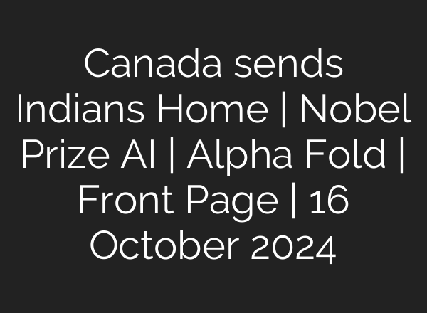Canada sends Indians Home | Nobel Prize <b>AI</b> | Alpha Fold | Front Page | 16 October 2024