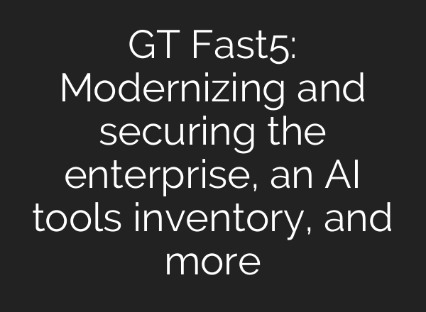 GT Fast5: Modernizing and securing the enterprise, an <b>AI</b> tools inventory, and more