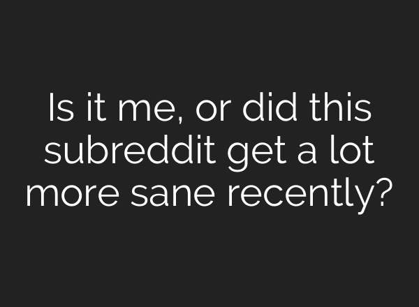 Is it me, or did this subreddit get a lot more sane recently?
