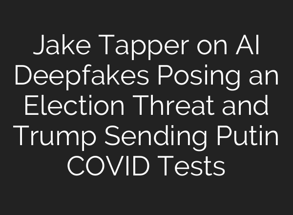 Jake Tapper on <b>AI</b> Deepfakes Posing an Election Threat and Trump Sending Putin COVID Tests
