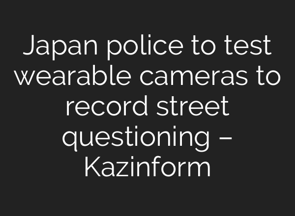 Japan police to test wearable cameras to record street questioning – Kazinform