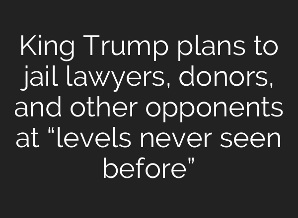 King Trump plans to jail lawyers, donors, and other opponents at “levels never seen before”