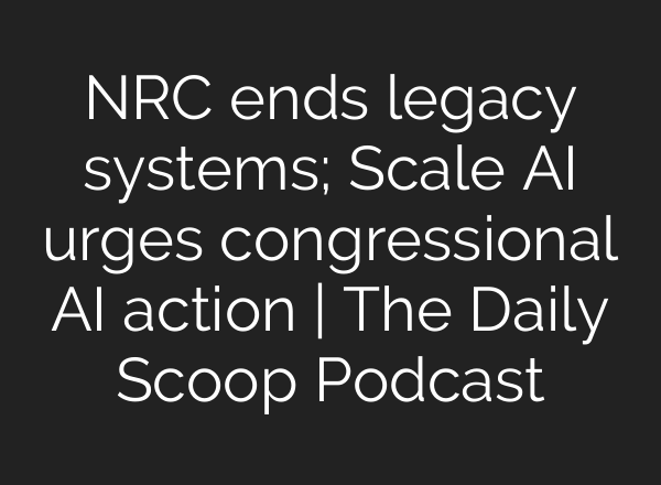 NRC ends legacy systems; Scale <b>AI</b> urges congressional <b>AI</b> action | The Daily Scoop Podcast