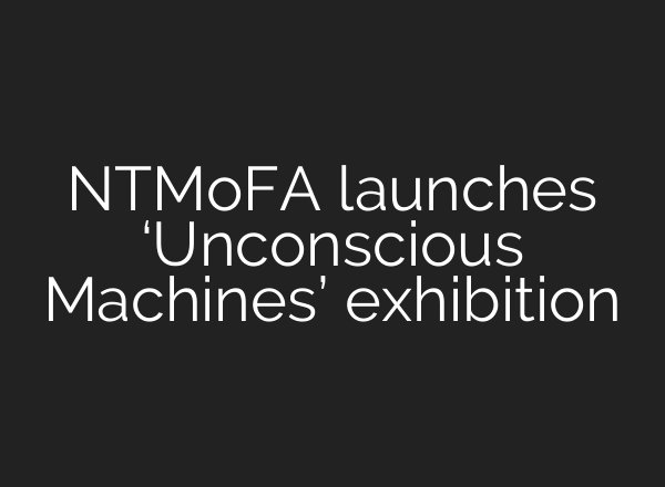 NTMoFA launches ‘Unconscious Machines’ exhibition