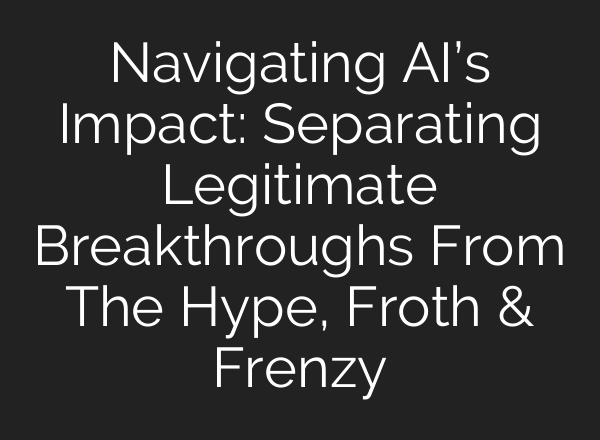 Navigating <b>AI’s</b> Impact: Separating Legitimate Breakthroughs From The Hype, Froth & Frenzy
