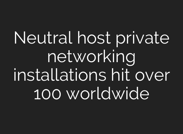 Neutral host private networking installations hit over 100 worldwide