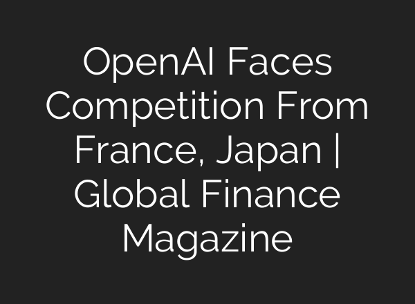 <b>OpenAI</b> Faces Competition From France, Japan | Global Finance Magazine