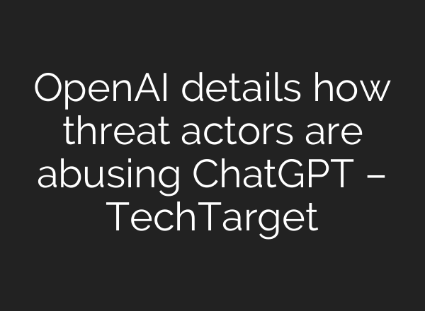 OpenAI details how threat actors are abusing <b>ChatGPT</b> – TechTarget