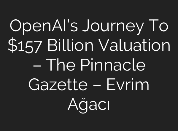 <b>OpenAI’s</b> Journey To $157 Billion Valuation – The Pinnacle Gazette – Evrim Ağacı