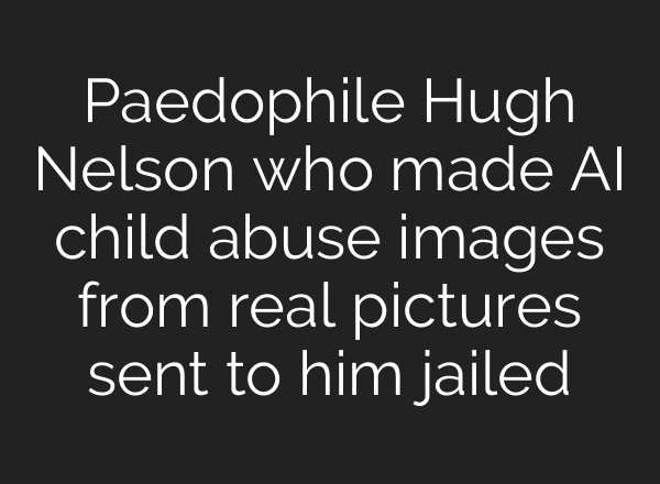 Paedophile Hugh Nelson who made <b>AI</b> child abuse images from real pictures sent to him jailed