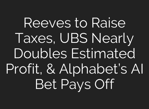 Reeves to Raise Taxes, UBS Nearly Doubles Estimated Profit, & Alphabet’s <b>AI</b> Bet Pays Off