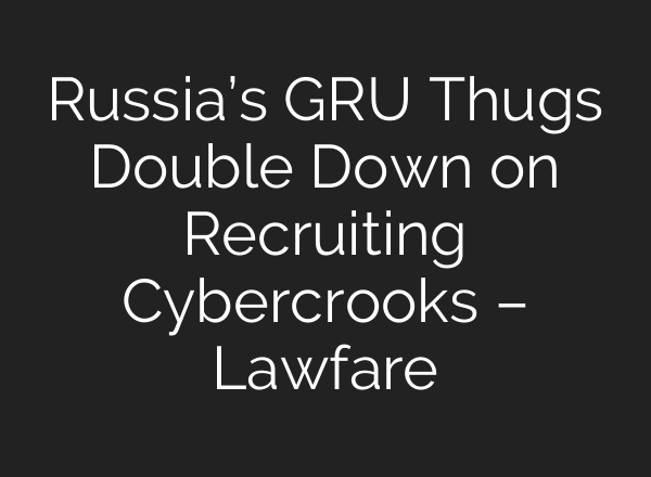 Russia’s GRU Thugs Double Down on Recruiting Cybercrooks – Lawfare