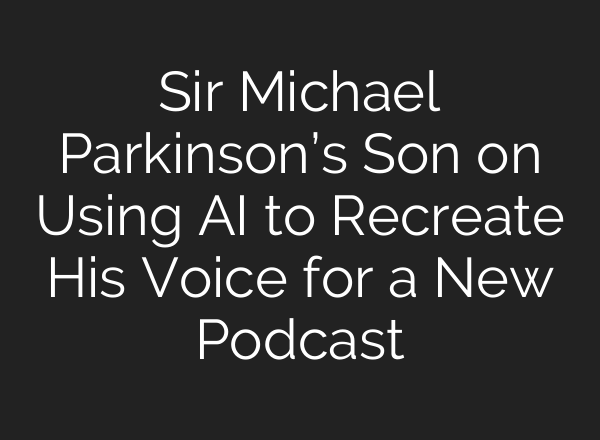 Sir Michael Parkinson’s Son on Using <b>AI</b> to Recreate His Voice for a New Podcast
