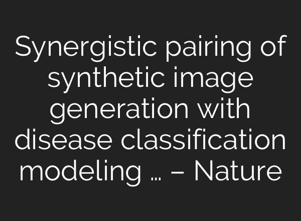 Synergistic pairing of synthetic image generation with disease classification modeling … – Nature