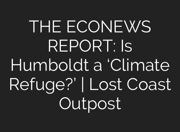 THE ECONEWS REPORT: Is Humboldt a ‘Climate Refuge?’ | Lost Coast Outpost