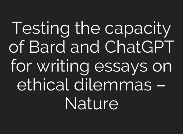 Testing the capacity of Bard and <b>ChatGPT</b> for writing essays on ethical dilemmas – Nature