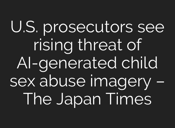 U.S. prosecutors see rising threat of AI-generated child sex abuse imagery – The Japan Times