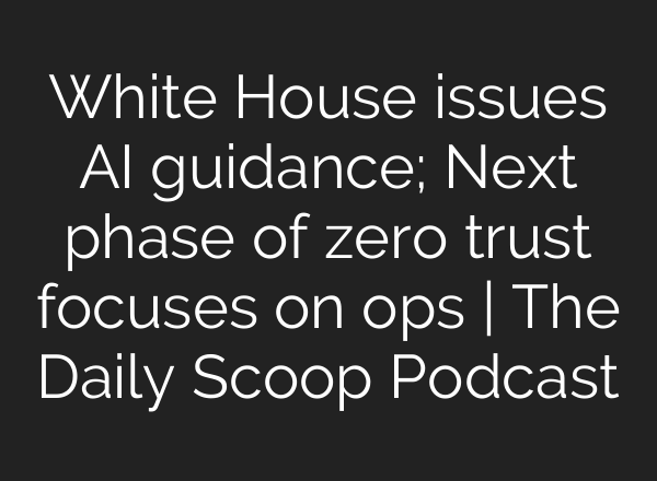 White House issues <b>AI</b> guidance; Next phase of zero trust focuses on ops | The Daily Scoop Podcast