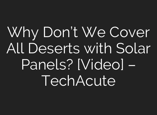 Why Don’t We Cover All Deserts with Solar Panels? [Video] – TechAcute