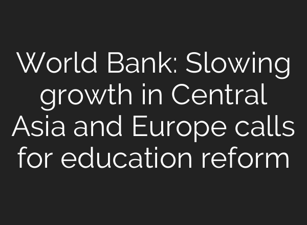 World Bank: Slowing growth in Central Asia and Europe calls for education reform