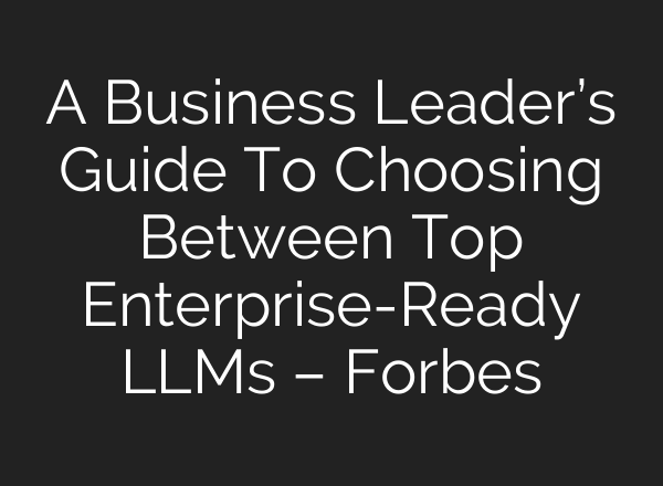 A Business Leader’s Guide To Choosing Between Top Enterprise-Ready LLMs – Forbes