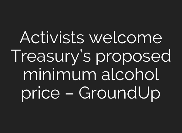 Activists welcome Treasury’s proposed minimum alcohol price – GroundUp