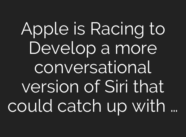 Apple is Racing to Develop a more conversational version of Siri that could catch up with …
