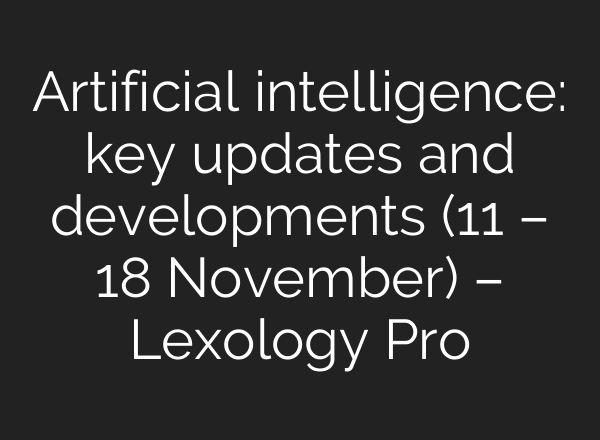 Artificial intelligence: key updates and developments (11 – 18 November) – Lexology Pro