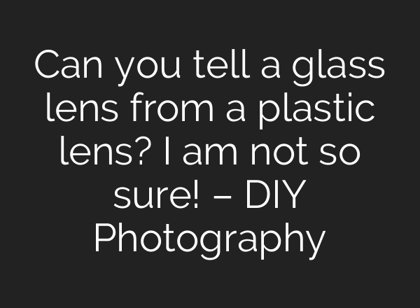 Can you tell a glass lens from a plastic lens? I am not so sure! – DIY Photography