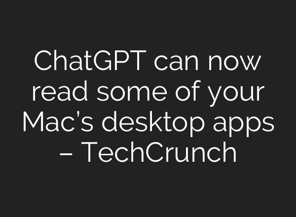 ChatGPT can now read some of your Mac’s desktop apps – TechCrunch