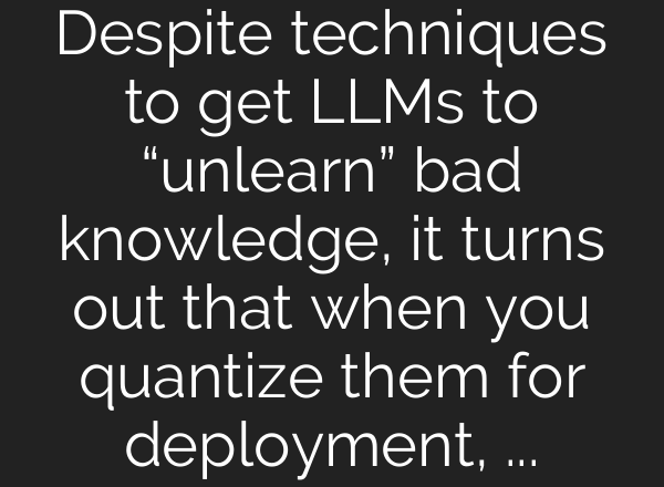 Despite techniques to get LLMs to “unlearn” bad knowledge, it turns out that when you quantize them for deployment, much of that knowledge is recovered.