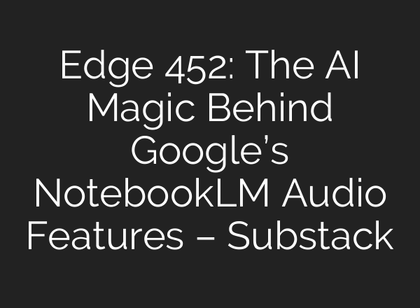 Edge 452: The AI Magic Behind Google’s NotebookLM Audio Features – Substack