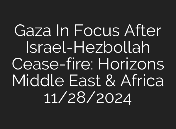 Gaza In Focus After Israel-Hezbollah Cease-fire: Horizons Middle East & Africa 11/28/2024