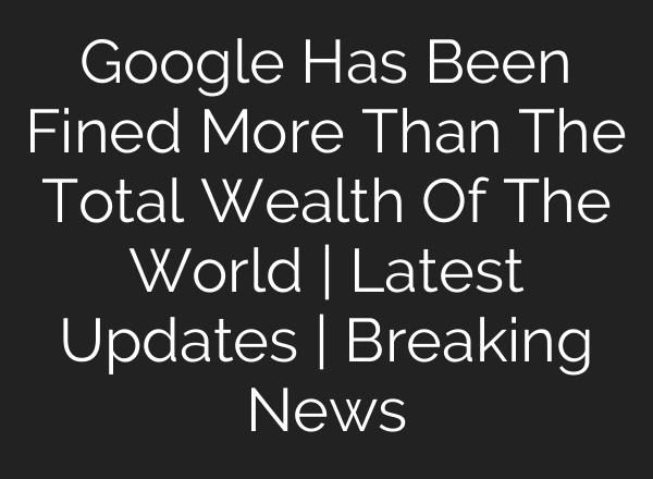Google Has Been Fined More Than The Total Wealth Of The World | Latest Updates | Breaking News