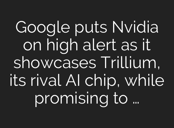Google puts Nvidia on high alert as it showcases Trillium, its rival AI chip, while promising to …