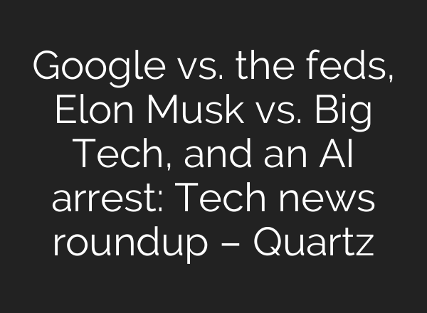 Google vs. the feds, Elon Musk vs. Big Tech, and an AI arrest: Tech news roundup – Quartz